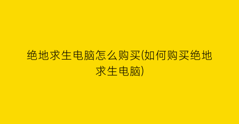 “绝地求生电脑怎么购买(如何购买绝地求生电脑)