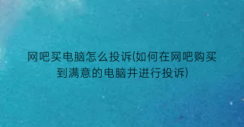 “网吧买电脑怎么投诉(如何在网吧购买到满意的电脑并进行投诉)