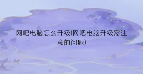 “网吧电脑怎么升级(网吧电脑升级需注意的问题)