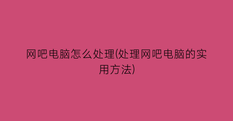 网吧电脑怎么处理(处理网吧电脑的实用方法)