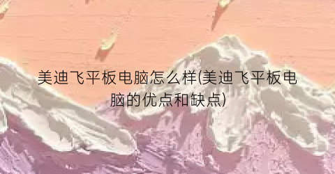 美迪飞平板电脑怎么样(美迪飞平板电脑的优点和缺点)