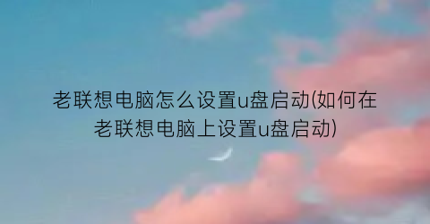 “老联想电脑怎么设置u盘启动(如何在老联想电脑上设置u盘启动)