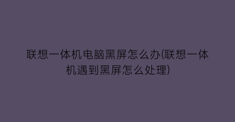 联想一体机电脑黑屏怎么办(联想一体机遇到黑屏怎么处理)