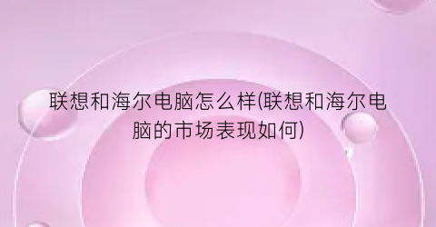 联想和海尔电脑怎么样(联想和海尔电脑的市场表现如何)