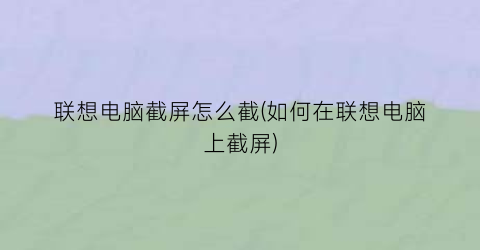 联想电脑截屏怎么截(如何在联想电脑上截屏)