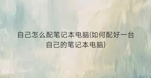 自己怎么配笔记本电脑(如何配好一台自己的笔记本电脑)