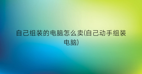 “自己组装的电脑怎么卖(自己动手组装电脑)
