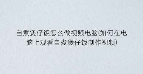 自煮煲仔饭怎么做视频电脑(如何在电脑上观看自煮煲仔饭制作视频)