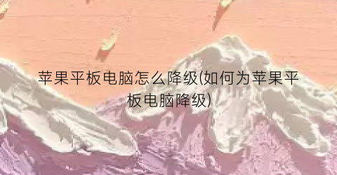 苹果平板电脑怎么降级(如何为苹果平板电脑降级)