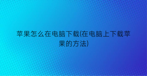 苹果怎么在电脑下载(在电脑上下载苹果的方法)