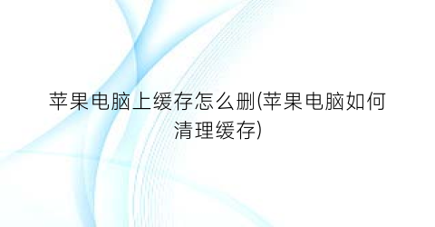 “苹果电脑上缓存怎么删(苹果电脑如何清理缓存)