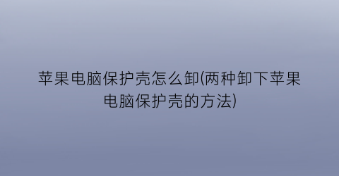 “苹果电脑保护壳怎么卸(两种卸下苹果电脑保护壳的方法)