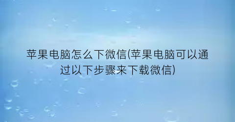 苹果电脑怎么下微信(苹果电脑可以通过以下步骤来下载微信)