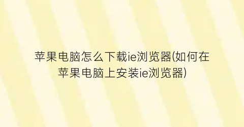 苹果电脑怎么下载ie浏览器(如何在苹果电脑上安装ie浏览器)