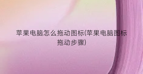 “苹果电脑怎么拖动图标(苹果电脑图标拖动步骤)