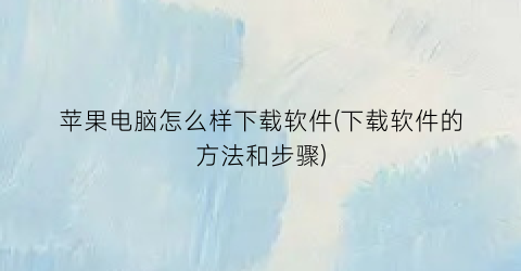 “苹果电脑怎么样下载软件(下载软件的方法和步骤)