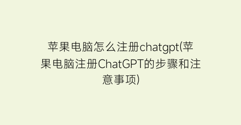 苹果电脑怎么注册chatgpt(苹果电脑注册ChatGPT的步骤和注意事项)