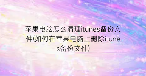 “苹果电脑怎么清理itunes备份文件(如何在苹果电脑上删除itunes备份文件)