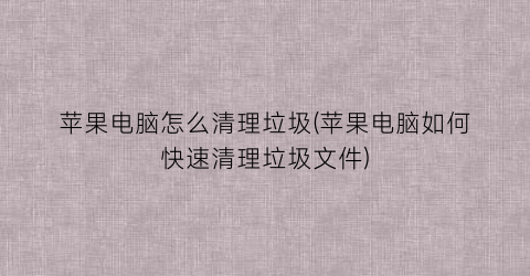 “苹果电脑怎么清理垃圾(苹果电脑如何快速清理垃圾文件)