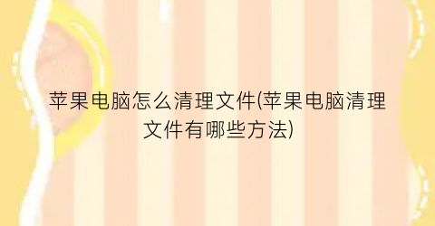 “苹果电脑怎么清理文件(苹果电脑清理文件有哪些方法)