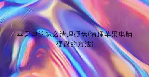 “苹果电脑怎么清理硬盘(清理苹果电脑硬盘的方法)