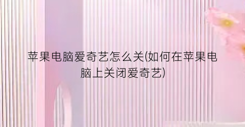 “苹果电脑爱奇艺怎么关(如何在苹果电脑上关闭爱奇艺)