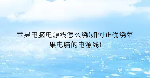 苹果电脑电源线怎么绕(如何正确绕苹果电脑的电源线)