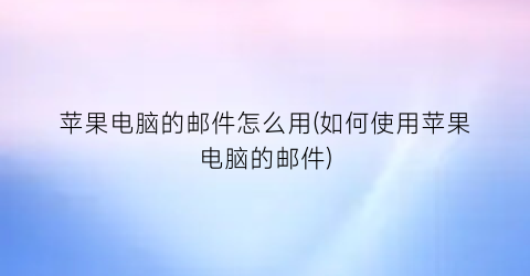 苹果电脑的邮件怎么用(如何使用苹果电脑的邮件)