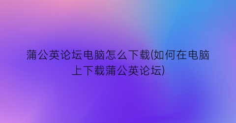 蒲公英论坛电脑怎么下载(如何在电脑上下载蒲公英论坛)