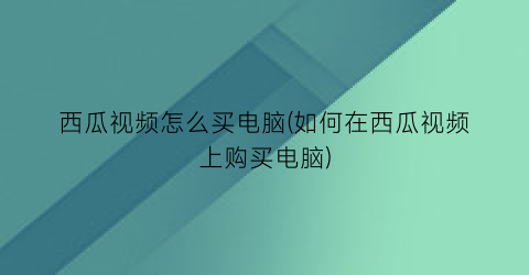 西瓜视频怎么买电脑(如何在西瓜视频上购买电脑)