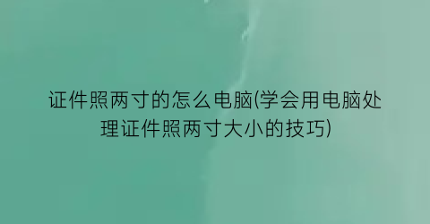 证件照两寸的怎么电脑(学会用电脑处理证件照两寸大小的技巧)