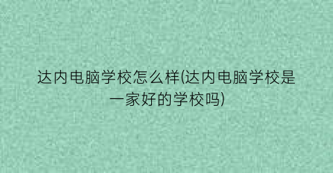 “达内电脑学校怎么样(达内电脑学校是一家好的学校吗)