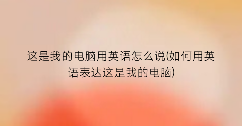 这是我的电脑用英语怎么说(如何用英语表达这是我的电脑)