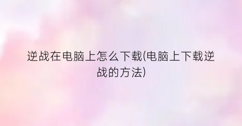 “逆战在电脑上怎么下载(电脑上下载逆战的方法)