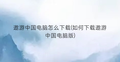 遨游中国电脑怎么下载(如何下载遨游中国电脑版)