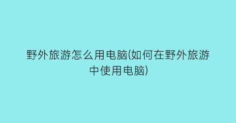 野外旅游怎么用电脑(如何在野外旅游中使用电脑)