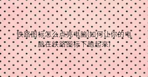 铁路图标怎么点亮电脑(如何让你的电脑在铁路图标下跑起来)