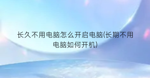 长久不用电脑怎么开启电脑(长期不用电脑如何开机)