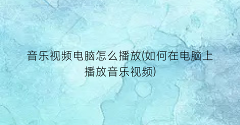 音乐视频电脑怎么播放(如何在电脑上播放音乐视频)