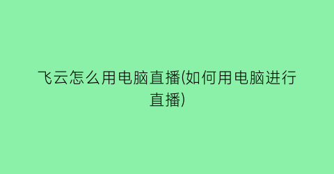 飞云怎么用电脑直播(如何用电脑进行直播)