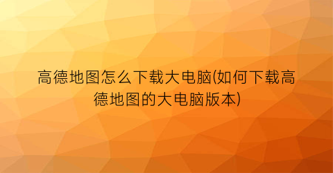 高德地图怎么下载大电脑(如何下载高德地图的大电脑版本)