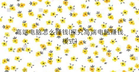 “高端电脑怎么赚钱(探究高端电脑赚钱模式)