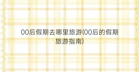 00后假期去哪里旅游(00后的假期旅游指南)