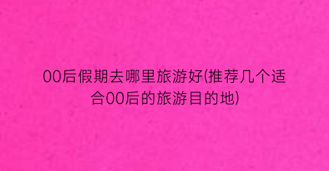 00后假期去哪里旅游好(推荐几个适合00后的旅游目的地)