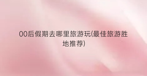00后假期去哪里旅游玩(最佳旅游胜地推荐)