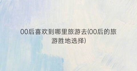 00后喜欢到哪里旅游去(00后的旅游胜地选择)