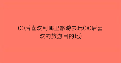 00后喜欢到哪里旅游去玩(00后喜欢的旅游目的地)