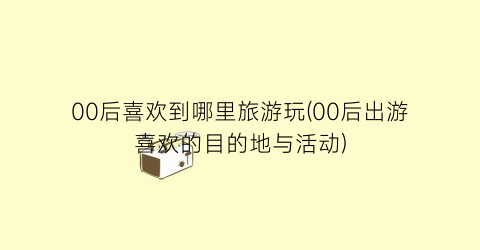00后喜欢到哪里旅游玩(00后出游喜欢的目的地与活动)