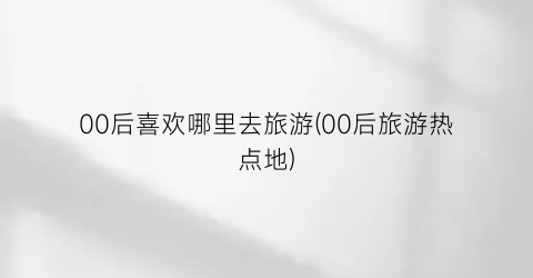 00后喜欢哪里去旅游(00后旅游热点地)