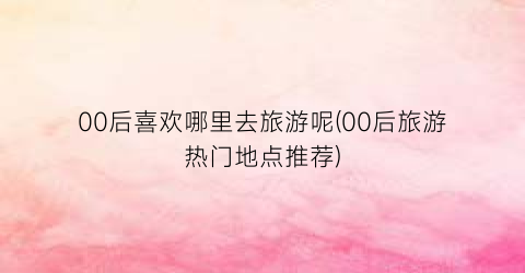 00后喜欢哪里去旅游呢(00后旅游热门地点推荐)
